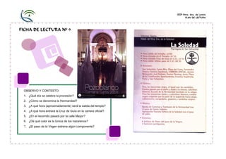 CEIP Ntra. Sra. de Loreto
                                                                       PLAN DE LECTURA




FICHA DE LECTURA Nº 9




 OBSERVO Y CONTESTO:
 1. ¿Qué día se celebra la procesión?
 2. ¿Cómo se denomina la Hermandad?
 3. ¿A qué hora (aproximadamente) será la salida del templo?
 4. ¿A qué hora entrará la Cruz de Guía en la carrera oficial?
 5. ¿En el recorrido pasará por la calle Mayor?
 6. ¿De qué color es la túnica de los nazarenos?
 7. ¿El paso de la Virgen estrena algún componente?
 