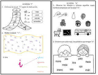 LA VOCAL “i”
1. Colorea la vocal "i" según la indicación.
2. Rodea la vocal “ i ”.
3.-Une
LA VOCAL “o”
1.- Observa los dibujos y colorea
nombres empiezan con la vocal "o".
aquellos cuyos
2.- Encierra con color rojo, las palabras que tengan "o".
 
