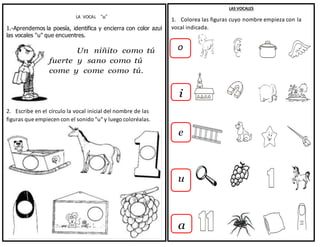 LA VOCAL “u”
1.-Aprendemos la poesía, identifica y encierra con color azul
las vocales "u" que encuentres.
Un niñito como tú
fuerte y sano como tú
come y come como tú.
2. Escribe en el círculo la vocal inicial del nombre de las
figuras que empiecen con el sonido "u" y luego coloréalas.
LAS VOCALES
1. Colorea las figuras cuyo nombre empieza con la
vocal indicada.
o
i
e
u
a
 