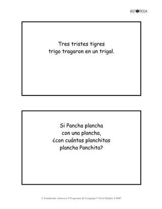 © Fundación Astoreca Programa de Lenguaje Nivel Kinder 2007
Tres tristes tigres
trigo tragaron en un trigal.
Si Pancha plancha
con una plancha,
¿con cuántas planchitas
plancha Panchita?
 