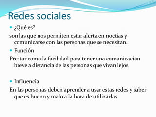 Redes sociales
 ¿Qué es?

son las que nos permiten estar alerta en noctias y
comunicarse con las personas que se necesitan.
 Función
Prestar como la facilidad para tener una comunicación
breve a distancia de las personas que vivan lejos
 Influencia

En las personas deben aprender a usar estas redes y saber
que es bueno y malo a la hora de utilizarlas

 