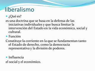 liberalismo
 ¿Qué es?

es una doctrina que se basa en la defensa de las
iniciativas individuales y que busca limitar la
intervención del Estado en la vida económica, social y
cultural.
 Función
Constituye la corriente en la que se fundamentan tanto
el Estado de derecho, como la democracia
representativa y la división de poderes.
 Influencia

el social y el económico.

 