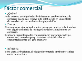Factor comercial
 ¿Qué es?

es la persona encargada de administrar un establecimiento de
comercio cuando así le haya sido establecido en un contrato
de mandato, el cual se denomina preposición.
 Función
Celebrar o ejecutar todos los actos que se encuentren relacionados
con el giro ordinario de los negocios del establecimiento de
comercio.
Realizar de igual forma las enajenaciones y gravámenes de los
elementos, pero siempre y cuando estas actividades se
encuentren dentro del giro ordinario.

 Influencia

tiene unas atribuciones, el código de comercio también establece
como debe actuar.

 