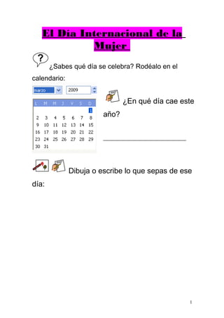 El Día Internacional de la
Mujer
¿Sabes qué día se celebra? Rodéalo en el
calendario:
Dibuja o escribe lo que sepas de ese
día:
1
¿En qué día cae este
año?
______________________
 