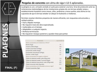 Pergolas de concreto con alma de viga t-12-5 aplanadas.
I
B

PLAFONES

F

FINAL (F)

La pérgola es una armazón anclado al suelo para sostener una lona. Sirve de protección ante las
inclemencias metereológicas de las instalaciones propias de una terraza velador aneja a
establecimiento hostelero como mesas, sillas, jardineras y mesa auxiliar, esta última en los
supuestos de que la terraza velador se ubique en bulevares o medianas.
Permiten resolver distintos proyectos de manera eficiente, con respuestas estructurales y
calidad estética.
+ Fácil y Rápido montaje.
+ No requiere mano de obra especializada.
+ Inalterables en el tiempo.
+ Adaptables a cualquier espacio.
+ Perfecta terminación.
+ No requieren revoque posterior y quedan listas para pintar.

 