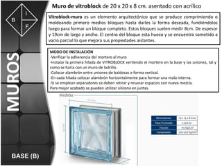 Muro de vitroblock de 20 x 20 x 8 cm. asentado con acrílico
I
B

MUROS

F

BASE (B)

Vitroblock-muro es un elemento arquitectónico que se produce comprimiendo o
moldeando primero medios bloques hasta darles la forma deseada, fundiéndolos
luego para formar un bloque completo. Estos bloques suelen medir 8cm. De espesor
y 19cm de largo y ancho. El centro del bloque esta hueco y se encuentra sometido a
vacío parcial lo que mejora sus propiedades aislantes.
MODO DE INSTALACIÓN
-Verificar la adherencia del mortero al muro
-Instalar la primera hilada de VITROBLOCK vertiendo el mortero en la base y las uniones, tal y
como se haría con un muro de ladrillo.
-Colocar alambrón entre uniones de baldosas e forma vertical.
-En cada hilada colocar alambrón horizontalmente para formar una mala interna.
-Si se emplean separadores se deben retirar y resanar espacios con nueva mezcla.
Para mejor acabado se pueden utilizar silicona en juntas.

 