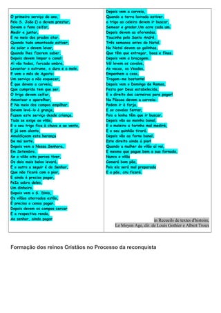 O primeiro serviço do ano,
Pelo S. João () o devem prestar,
Devem o feno ceifar,
Medir e juntar,
E no meio dos prados atar.
Quando tudo amontoado estiver,
Ao solar o devem levar,
Quando lhes fizerem saber.
Depois devem limpar o canal:
Aí vão todos, forcado ombro,
Levantar o estrume, o duro e o mole.
E vem o mês de Agosto:
Um serviço a não esquecer,
É que devem a corveia,
Que cumprida tem que ser.
O trigo devem ceifar,
Amontoar e aparelhar,
E No meio dos campos empilhar.
Devem levá-lo à granja,
Fazem este serviço desde criança.
Tudo se exige ao vilão,
E o seu trigo fica à chuva e ao vento,
E já sem alento,
Amaldiçoam esta herança
De má sorte.
Depois vem a Nossa Senhora,
Em Setembro.
Se o vilão oito porcos tiver,
Os dois mais belos levará,
E o outro a seguir é do Senhor,
Que não ficará com o pior,
E ainda é preciso pagar,
PeIa sobra deles,
Um dinheiro.
Depois vem o S. Dinis,
Os vilãos aterrados estão,
É preciso o censo pagar.
Depois devem os campos cercar
E a respectiva renda,
Ao senhor, ainda pagar

Depois vem a corveia,
Quando a terra lavrada estiver.
a trigo ao celeiro devem ir buscar,
Semear e gradar,Um acre cada um.
Depois devem as oferendas.
Toucinho pelo Santo André,
Três semanas antes do Natal.
No Natal devem as galinhas,
Que têm que entregar, boas e finas.
Depois vem a braçagem.
Vá! levem os cavalos,
As vacas, os Veados,
Empenhem a casa,
Tragam-me bastante!
Depois vem o Domingo de Ramos,
Festa por Deus estabelecida,
E o direito dos carneiros para pagar!
Na Páscoa devem a corveia:
Podem ir à forja,
E os cavalos ferrar,
Pois a lenha têm que ir buscar.
Depois vão ao moinho banal,
E o moleiro a farinha mal medirá,
E o seu quinhão tirará.
Depois vão ao forno banal.
Este direito ainda á pior!
Quando a mulher do vilão aí vai,
E mesmo que pague bem a sua fornada,
Nunca o vilão
Comerá bom pão,
Pois ela será mal preparada
E o pão, cru ficará.

in Recueils de textes d'histoire,
Le Moyen Age, dir. de Louis Gothier e Albert Troux

Formação dos reinos Cristãos no Processo da reconquista

 