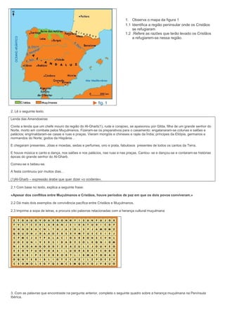1. Observa o mapa da figura 1
1.1 Identifica a região peninsular onde os Cristãos
se refugiaram
1.2 .Refere as razões que terão levado os Cristãos
a refugiarem-se nessa região.

2. Lê o seguinte texto.
Lenda das Amendoeiras
Conta a lenda que um chefe mouro da região do Al-Gharb(1), rude e corajoso, se apaixonou por Gilda, filha de um grande senhor do
Norte, morto em combate pelos Muçulmanos. Fizeram-se os preparativos para o casamento: engalanaram-se colunas e salões e
palácios; engrinaldaram-se casas e ruas e praças. Vieram mongóis e chineses e rajás da Índia; príncipes da Etiópia, germanos e
normandos do Norte; godos da Hispânia…
E chegaram presentes. Jóias e moedas, sedas e perfumes, oiro e prata, fabulosos presentes de todos os cantos da Terra.
E houve música e canto e dança, nos salões e nos palácios, nas ruas e nas praças. Cantou- se e dançou-se e contaram-se histórias
épicas do grande senhor do Al-Gharb.
Comeu-se e bebeu-se.
A festa continuou por muitos dias…
(1)Al-Gharb – expressão árabe que quer dizer «o ocidente».
2.1 Com base no texto, explica a seguinte frase:
«Apesar dos conflitos entre Muçulmanos e Cristãos, houve períodos de paz em que os dois povos conviveram.»
2.2 Dá mais dois exemplos de convivência pacífica entre Cristãos e Muçulmanos.
2.3 Imprime a sopa de letras, e procura oito palavras relacionadas com a herança cultural muçulmana

3. Com as palavras que encontraste na pergunta anterior, completa o seguinte quadro sobre a herança muçulmana na Península
Ibérica.

 