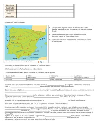 4. Observa o mapa da figura 1.
4.1 O mapa refere algumas etapas da Reconquista Cristã.
Explica, por palavras tuas, o que entendes por Reconquista
Cristã.
4.2 Identifica o elemento natural que está associado às
diferentes etapas da Reconquista Cristã.
4.3 Explica por que razão esse elemento condicionou o avanço
da Reconquista.

5. Enumera os reinos cristãos que se formaram na Península Ibérica.
6. Refere de que reino Portugal se tornou independente.
7. Completa os espaços em branco, utilizando os conceitos que se seguem.
• Guerra Santa
• Ramadão
• cruzados

• Islão
• Moçárabes
• Condado

• Islamismo
• califas
• rotas comerciais

• Muçulmanos
• independência política
• Reconquista

No século VII, surgiu na Península Arábica uma nova religião, o ____________________, que significa submissão à vontade de
Deus. O ___________________________________ foi influenciado pelo Judaísmo e pelo Cristianismo.
Os crentes dessa religião, os _________________, devem cumprir várias obrigações, como jejuar do nascer ao pôr-do-sol, no mês do
__________________________.
Os ______________________________, chefes religiosos e políticos que sucederam a Maomé, partiram à conquista do Mundo,
espalhando o Islamismo. O Islão defendia a ______________________________ como defesa da sua fé.
No século VIII, os mercadores muçulmanos controlavam as ____________________________ do Oriente e do Ocidente.
Após terem ocupado o Norte de África, em 711, os Muçulmanos invadiram a Península Ibérica.
A maioria dos cristãos visigodos continuou a viver nos territórios ocupados, embora mantendo a sua religião; eram chamados
______________________________. Outros refugiaram-se nas Astúrias e, com a ajuda de cavaleiros de outros reinos cristãos, os
___________________, iniciaram a _________________________, ou seja, um movimento que procurava recuperar as terras
conquistadas pelos Muçulmanos. Um destes cavaleiros, o conde D. Henrique, recebeu como recompensa dos serviços prestados, D.
Teresa, filha
ilegítima de D. Afonso VI de Leão e Castela, e o governo do _______________________________ Portucalense. Foi D. Afonso
Henriques, o filho de ambos, que conseguiu a _____________________________________ deste território, ou
seja, passou a governar como rei, sem estar dependente do Reino de Leão.

 