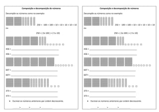 Composição e decomposição de números
Decompõe os números como no exemplo:
250 = 100 + 100 + 10 + 10 + 10 + 10 + 10
ou
250 = ( 2x 100 ) + ( 5 x 10)
436 = __________________________________________
436 = __________________________________________
607 = _________________________________________
607= _________________________________________
373 = _________________________________________
373 = _________________________________________
 Escreve os números anteriores por ordem decrescente.
______> _______> ________> __________
Composição e decomposição de números
Decompõe os números como no exemplo:
250 = 100 + 100 + 10 + 10 + 10 + 10 + 10
ou
250 = ( 2x 100 ) + ( 5 x 10)
436 = __________________________________________
436 = __________________________________________
607 = _________________________________________
607= _________________________________________
373 = _________________________________________
373 = _________________________________________
 Escreve os números anteriores por ordem decrescente.
______> _______> ________> __________
 