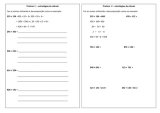 Praticar 1 – estratégias de cálculo
Faz as somas utilizando a decomposição como no exemplo
323 + 124 =300 + 20 + 3+ 200 + 20 + 4 =
= (300 + 200) + ( 20 + 20) + (3 + 4)=
= 500 + 40 + 7 = 547
245 + 342 = ___________________________________________
___________________________________________
____________________________________________
436 + 231 = ___________________________________________
___________________________________________
____________________________________________
614 + 234 = ____________________________________________
_____________________________________________
_____________________________________________
828 + 141 = ____________________________________________
____________________________________________
____________________________________________
Praticar 2 – estratégias de cálculo
Faz as somas utilizando a decomposição como no exemplo
532 + 136 = 668 435 + 112 =
500 + 100= 600
30 + 30 = 60
2 + 6 = 8
600 + 60 + 8 = 668
764 + 122 = 876 + 133 =
348 + 641 = 125 + 731 =
123 + 141 + 213 = 242 + 135 + 311=
 