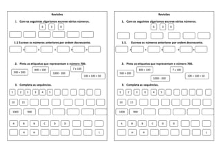 Revisões
1. Com os seguintes algarismos escreve vários números.
1.1 Escreve os números anteriores por ordem decrescente.
> > > > >
2. Pinta as etiquetas que representam o número 700.
3. Completa as sequências.
6 3 8
500 + 200
800 + 100
1000 - 300
7 x 100
100 + 100 + 50
1 2 3 3 4 5
10 15
1000 900
A B B C D D
H H L
Revisões
1. Com os seguintes algarismos escreve vários números.
1.1. Escreve os números anteriores por ordem decrescente.
> > > > >
2. Pinta as etiquetas que representam o número 700.
3. Completa as sequências.
6 3 8
500 + 200
800 + 100
1000 - 300
7 x 100
100 + 100 + 50
1 2 3 3 4 5
10 15
1000 900
A B B C D D
H H L
 