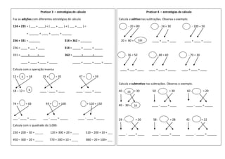 Praticar 3 – estratégias de cálculo
Faz as adições com diferentes estratégias de cálculo
124 + 235 = ( ___ + ____) + ( ___ + ___ ) + ( ___ + ___ ) =
= ______ + ____ + _____ = ______
236 + 331 = _______ 314 + 362 = _______
236 = ____ + ___ + ____ 314 = _____ + _____ + _____
331 = ____ + ____ + ___ 362 = _____ + _____ + _____
____ + ____ + ____ = _____ _____ + _____ + ____ = _____
Calcula com a operação inversa
12 + = 18 25 + = 35 47 + = 59
18 – 12 = ____ - ____ = ____ ____ - ____ = ____
74 + = 83 93 + = 100 + 120 = 150
___ - ____ = ____ ___ - ____ = _____ ____ - ____ = _____
Calcula com o quadrado do 1.000.
230 + 200 – 30 = _____ 120 + 300 + 20 = ____ 510 – 200 + 10 = ___
450 – 300 – 20 = _____ 770 + 200 + 10 = ____ 880 – 20 + 100= ___
6
6
Praticar 4 – estratégias de cálculo
Calcula o aditivo nas subtrações. Observa o exemplo.
- 20 = 80 - 24 = 30 - 100 = 50
20 + 80 = ____ + ___ = ____ ____ + ____ = _____
- 36 = 50 - 48 = 60 - 70 = 30
____ + ___ = ____ ____ + ____ = _____ ____ + ____ = ____
Calcula o subtrativo nas subtrações. Observa o exemplo.
40 - = 30 50 - = 30 60 - = 20
40 - 30 = ____ - ____ = ____ ____ - ____ = _____
29 - = 20 58 - = 28 42 - = 22
____ - ____ = ____ ____ - _____ = _____ _____ - _____ = ______
100
0
10
0
10
0
 