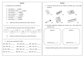 Revisões
1. Completa com as quantidades.
 uma dezena = ___ unidades
 duas dezenas e meia = ____ unidades
 uma centena = ____ unidades
 cinco centenas = ____ unidades
 meia centena = ____ unidades
 um milhar = _____ unidades
 meio milhar = ____ unidades
1.1. Ordena os números anteriores por ordem crescente.
_______ < _______ < _______ < ________ < ________ < _______ < _______
2. Pinta de vermelho os números pares e de verde os ímpares.
2.1. Ordena os números anteriores por ordem decrescente.
______> _______ > ________ > ________ > ________ > _______ > _________
3. Calcula com o quadrado do 1.000.
230 + 300 – 20 = ______ 410 + 200 + 50 = ______ 500 – 200 + 40 = ______
100 + 700 – 80 = ______ 990 – 300 + 10 = _______ 660 – 100 – 40 = ______
20 + 60 + 400 = ______ 1000 – 300 – 50 = _______ 790 – 30 – 200= ______
100 + 60 – 20 = ______ 200 + 60 – 20 = ________ 300 + 60 – 20 = _______
35
248
351
760
913
612
707
Revisões
1. A mãe da Susana deu-lhe 7 €. Rodeia 3 produtos que a Ana pode
comparar.
2 € 1 € 3 €
1 € 4 € 2 €
1.1 Descobre diferentes hipóteses de compras que a Ana pode fazer.
Recebe troco?
1.2 Quanto dinheiro gastaria a Ana se comprasse todos os produtos?
Hipótese 1
Recebe de troco ____ €
Hipótese 2
Recebe de troco ____ €
 
