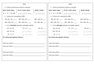 T.P.C.
 Calcula mentalmente conforme o exemplo:
(2x2) + (2x3) + (2x4) = (3 x 2) + ( 3x3) + (3x1)= (2x10) + (3x10)=
4 + 6 + 8 = 18 ___ + ____ + ___ = ____ ___ + ____ = ___
 Calcula com o quadrado do 1000
100 + 90 – 30 = _____ 250 + 100 + 30 = ____ 400 + 100+ 50= ____
600 + 200 + 20 = _____ 500 – 200 + 50 = _____ 700 – 300 + 60= ____
 Faz as subtrações seguindo a estratégia sugerida
110 – 54 =56 79 – 21 = _____ 98 – 63 = ___
100 – 50 = 50 ___ - ____ = ____ ___ - ___ = ___
10 – 4 = 6 ___ - ____ = ____ ___ - ___ = ___
Faz a leitura dos seguintes números:
Leitura por extenso ________________________________________________
Leitura por ordens ________________________________________________
Leitura por extenso ________________________________________________
Leitura por ordens ________________________________________________
T.P.C.
 Calcula mentalmente conforme o exemplo:
(2x2) + (2x3) + (2x4) = (3 x 2) + ( 3x3) + (3x1)= (2x10) + (3x10)=
4 + 6 + 8 = 18 ___ + ____ + ___ = ____ ___ + ____ = ___
 Calcula com o quadrado do 1000
100 + 90 – 30 = _____ 250 + 100 + 30 = ____ 400 + 100+ 50= ____
600 + 200 + 20 = _____ 500 – 200 + 50 = _____ 700 – 300 + 60= ____
 Faz as subtrações seguindo a estratégia sugerida
110 – 54 =56 79 – 21 = _____ 98 – 63 = ___
100 – 50 = 50 ___ - ____ = ____ ___ - ___ = ___
10 – 4 = 6 ___ - ____ = ____ ___ - ___ = ___
Faz a leitura dos seguintes números:
Leitura por extenso ________________________________________________
Leitura por ordens ________________________________________________
Leitura por extenso ________________________________________________
Leitura por ordens ________________________________________________
 