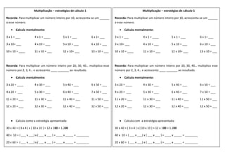 Multiplicação – estratégias de cálculo 1
Recorda: Para multiplicar um número inteiro por 10, acrescenta-se um ______
a esse número.
 Calcula mentalmente:
3 x 1 = ___ 4 x 1 = ____ 5 x 1 = ___ 6 x 1= ___
3 x 10= ___ 4 x 10 = ___ 5 x 10 = ___ 6 x 10 = ___
10 x 10 = ____ 11 x 10 = ___ 12 x 10= ___ 13 x 10 = ___
Recorda: Para multiplicar um número inteiro por 20, 30, 40… multiplico esse
número por 2, 3, 4… e acrescento ____ _______ ao resultado.
 Calcula mentalmente:
3 x 20 = ____ 4 x 30 = ___ 5 x 40 = ___ 6 x 50 = ___
4 x 20 = ___ 5 x 30 = ___ 6 x 40 = ___ 7 x 50 = ___
11 x 20 = ___ 11 x 30 = ___ 11 x 40 = ___ 11 x 50 = ___
12 x 20 = ___ 12 x 30 = ___ 12 x 40 = ___ 12 x 50 = ___
 Calcula como a estratégia apresentada:
30 x 40 = ( 3 x 4 ) x ( 10 x 10 ) = 12 x 100 = 1.200
40 x 10 = ( ___ x ___) x ( ___ x ___ ) = ____ x _____ = ________
20 x 60 = ( ___ x ___) x ( ___ x ___ ) = ____ x _____ = ________
Multiplicação – estratégias de cálculo 1
Recorda: Para multiplicar um número inteiro por 10, acrescenta-se um ______
a esse número.
 Calcula mentalmente:
3 x 1 = ___ 4 x 1 = ____ 5 x 1 = ___ 6 x 1= ___
3 x 10= ___ 4 x 10 = ___ 5 x 10 = ___ 6 x 10 = ___
10 x 10 = ____ 11 x 10 = ___ 12 x 10= ___ 13 x 10 = ___
Recorda: Para multiplicar um número inteiro por 20, 30, 40… multiplico esse
número por 2, 3, 4… e acrescento ____ _______ ao resultado.
 Calcula mentalmente:
3 x 20 = ____ 4 x 30 = ___ 5 x 40 = ___ 6 x 50 = ___
4 x 20 = ___ 5 x 30 = ___ 6 x 40 = ___ 7 x 50 = ___
11 x 20 = ___ 11 x 30 = ___ 11 x 40 = ___ 11 x 50 = ___
12 x 20 = ___ 12 x 30 = ___ 12 x 40 = ___ 12 x 50 = ___
 Calcula com a estratégia apresentada:
30 x 40 = ( 3 x 4 ) x ( 10 x 10 ) = 12 x 100 = 1.200
40 x 10 = ( ___ x ___) x ( ___ x ___ ) = ____ x _____ = ________
20 x 60 = ( ___ x ___) x ( ___ x ___ ) = ____ x _____ = ________
 