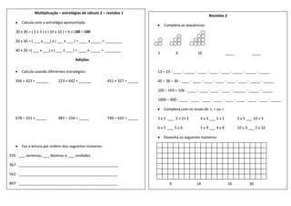 Multiplicação – estratégias de cálculo 2 – revisões 1
 Calcula com a estratégia apresentada:
20 x 30 = ( 2 x 3 ) x ( 10 x 10 ) = 6 x 100 = 600
20 x 50 = ( ___ x ___) x ( ___ x ___ ) = ____ x _____ = ________
40 x 20 =( ___ x ___) x ( ___ x ___ ) = ____ x _____ = ________
Adições
 Calcula usando diferentes estratégias:
356 + 423 = ______ 123 + 642 = ______ 451 + 327 = _____
678 – 321 = _____ 987 – 234 = _____ 749 – 632 = _____
 Faz a leitura por ordens dos seguintes números:
235 - ___ centenas, ___ dezenas e ___ unidades
367 - ________________________________________________
561 - ________________________________________________
897 - ________________________________________________
Revisões 2
 Completa as sequências:
3 6 10 ____ ____
13 – 23 - ____ - _____ - ____ - ____ - ____ - _____ - _____ - _____
40 – 38 – 36 - ____ - ____ - ____ - ____ - ____ - ____ - _____ - _____
100 – 103 – 106 - ____ - ____ - ____ - ____ - ______ - _____ - _____
1000 – 900 - ____ - ____ - ____ - ____ - ____ - ____ - ____ - ____ - _____
 Completa com os sinais de >, < ou =
3 x 2 ___ 2 + 2+ 2 4 x 4 ___ 5 x 2 3 x 5 ___ 10 + 5
6 x 5 ___ 5 x 6 5 x 9 ___ 4 x 8 10 x 3 ___ 2 x 10
 Desenha os seguintes números:
9 14 16 20
 