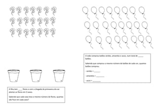 A Rita tem ____ flores e com a chegada da primavera ela vai
plantar as flores em 3 vasos.
Sabendo que cada vaso leva o mesmo número de flores, quantas
vão ficar em cada vaso?
O João comprou balões verdes, amarelos e azuis, num total de _____
balões.
Sabendo que comprou o mesmo número de balões de cada cor, quantos
balões comprou:
- verdes = ______
- amarelos = ________
- azuis = ________
 