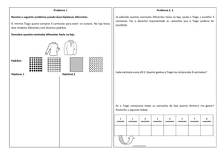 Problema 1
Resolve o seguinte problema usando duas hipóteses diferentes.
O menino Tiago queria comprar 3 camisolas para vestir no outono. Na loja havia
dois modelos diferentes com diversos padrões.
Descobre quantas camisolas diferentes havia na loja.
Padrões -
Hipótese 1 Hipótese 2
Problema 1. 1
Já sabendo quantas camisolas diferentes havia na loja, ajuda o Tiago a escolher 3
camisolas. Faz o desenho representado as camisolas que o Tiago poderia ter
escolhido.
Cada camisola custa 20 €. Quanto gastou o Tiago na compra das 3 camisolas?
Se o Tiago comprasse todas as camisolas da loja quanto dinheiro iria gastar?
Preenche a seguinte tabela
1
camisola
2
camisolas
3
camisolas
4
camisolas
5
camisolas
6
camisolas
7
camisolas
8
camisolas
_________
 
