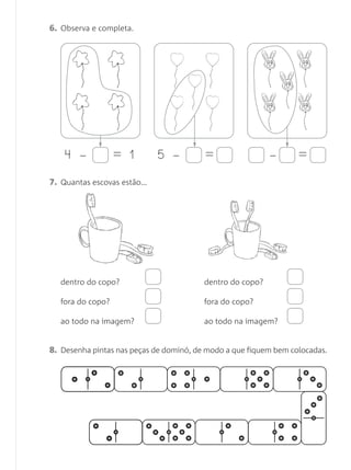 6. Observa e completa.
7. Quantas escovas estão…
8. Desenha pintas nas peças de dominó, de modo a que fiquem bem colocadas.
4 – = 1 5 – = – =
dentro do copo?
fora do copo?
ao todo na imagem?
dentro do copo?
fora do copo?
ao todo na imagem?
Matemática 1.º ano_Avaliação mensal_5P:Matemática 1 10/03/12 17:28 Página 11
 