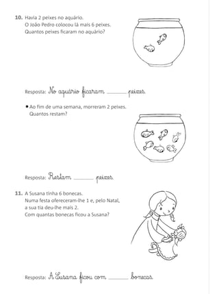 10. Havia 2 peixes no aquário.
O João Pedro colocou lá mais 6 peixes.
Quantos peixes ficaram no aquário?
11. A Susana tinha 6 bonecas.
Numa festa ofereceram-lhe 1 e, pelo Natal,
a sua tia deu-lhe mais 2.
Com quantas bonecas ficou a Susana?
•Ao fim de uma semana, morreram 2 peixes.
Quantos restam?
Resposta: N£o aq§uá§r§io fica§ra§m pe§i§xe§ß.
Resposta: R‰e§s§ta§m pe§i§xe§ß.
Resposta: A S¶§u§sa§na ficou com boneca§ß.
Matemática 1.º ano_Avaliação mensal_5P:Matemática 1 10/03/12 17:28 Página 16
 