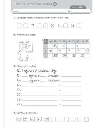 Nome: Data:
Matemática
1. Completa a recta numérica com os números em falta.
2. Preenche o quadro.
3. Observa e completa.
12 = 1 de§ze§na @e 2 †§n§idade§ß = doze
13 = de§ze§na @e †§n§idade§ß =
15 = de§ze§na @e †§n§idade§ß =
17 = =
19 = =
20 = =
22 = =
24 = =
4. Continua a sequência.
Ficha de Avaliação Mensal 6
17 2120 23
+ 14 17 12 16 11 15 13 18 20
1
2
3
16
20 19 18 21
18 17 14
14 13 15 22
20 21 23 20 21
Matemática 1.º ano_Avaliação mensal_5P:Matemática 1 10/03/12 17:28 Página 21
 