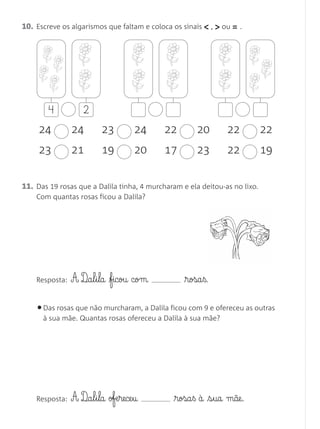 11. Das 19 rosas que a Dalila tinha, 4 murcharam e ela deitou-as no lixo.
Com quantas rosas ficou a Dalila?
Resposta: A D¶a§l§i§la ficou com rosa§ß.
•Das rosas que não murcharam, a Dalila ficou com 9 e ofereceu as outras
à sua mãe. Quantas rosas ofereceu a Dalila à sua mãe?
Resposta: A D¶a§l§i§la ofe§rece§u rosa§ß à s§ua mãe.
10. Escreve os algarismos que faltam e coloca os sinais < , > ou = .
4 2
24 24
23 21
23 24
19 20
22 20
17 23
22 22
22 19
Matemática 1.º ano_Avaliação mensal_5P:Matemática 1 10/03/12 17:28 Página 24
 