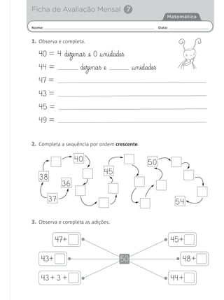 Nome: Data:
Matemática
1. Observa e completa.
40 = 4 de§ze§na§ß £e 0 †§n§idade§ß
44 = de§ze§na§ß @e †§n§idade§ß
47 =
43 =
45 =
49 =
2. Completa a sequência por ordem crescente.
3. Observa e completa as adições.
Ficha de Avaliação Mensal 7
38
36
40
45
50
5437
•+47
•+43
•+43 +3
• +45
• +48
• +44
50
Matemática 1.º ano_Avaliação mensal_5P:Matemática 1 10/03/12 17:28 Página 25
 