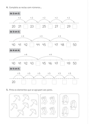 4. Completa as rectas com números…
20 21
+ 2
23 25 27 29
+ 2 + 2 + 2 + 2
40 41 42
+ 3
4544 47 5048
+ 3 + 3
40 41 42
+ 4
43 46 4745 49 50
+ 4
20
+ 5 + 5 + 5 + 5 + 5 + 5
5. Pinta os elementos que se agrupam aos pares.
de 3 em 3.
de 4 em 4.
de 5 em 5.
de 2 em 2.
Matemática 1.º ano_Avaliação mensal_5P:Matemática 1 10/03/12 17:29 Página 26
 