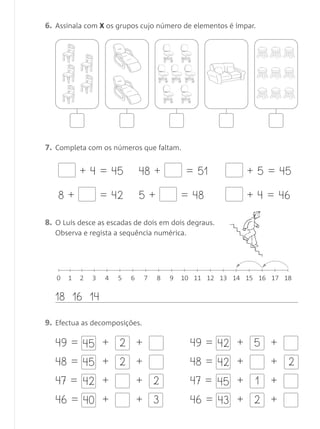 2
3
+
6. Assinala com X os grupos cujo número de elementos é ímpar.
7. Completa com os números que faltam.
8. O Luís desce as escadas de dois em dois degraus.
Observa e regista a sequência numérica.
9. Efectua as decomposições.
+ 4 = 45 48 + = 51
5 + = 48 + 4 = 46
+ 5 = 45
8 + = 42
0 1 2 3 4 5 6 7 8 9 10 11 12 13 14 1615 1817
18 16 14
2 +49 = 45
+ 2 +48 = 45
+ +47 = 42
+ +46 = 40
+ 5 +49 = 42
+ +48 = 42
+ 1 +47 = 45
+ 2 +46 = 43
2
Matemática 1.º ano_Avaliação mensal_5P:Matemática 1 10/03/12 17:29 Página 27
 