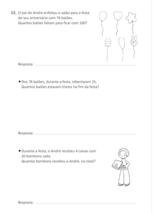13. O pai do André enfeitou o salão para a festa
do seu aniversário com 78 balões.
Quantos balões faltam para ficar com 100?
Resposta:
•Dos 78 balões, durante a festa, rebentaram 25.
Quantos balões estavam cheios no fim da festa?
Resposta:
•Durante a festa, o André recebeu 4 caixas com
20 bombons cada.
Quantos bombons recebeu o André, no total?
Resposta:
Matemática 1.º ano_Avaliação mensal_5P:Matemática 1 10/03/12 17:29 Página 34
 