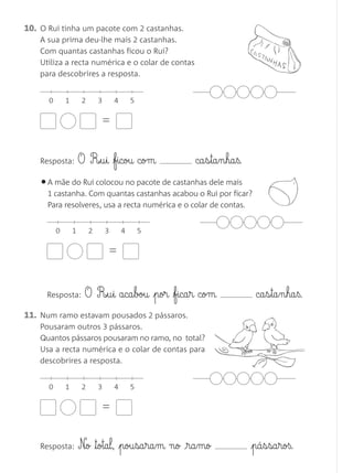 11. Num ramo estavam pousados 2 pássaros.
Pousaram outros 3 pássaros.
Quantos pássaros pousaram no ramo, no total?
Usa a recta numérica e o colar de contas para
descobrires a resposta.
Resposta: O R£§u§i ficou com ca§s§ta§n§ha§ß.
10. O Rui tinha um pacote com 2 castanhas.
A sua prima deu-lhe mais 2 castanhas.
Com quantas castanhas ficou o Rui?
Utiliza a recta numérica e o colar de contas
para descobrires a resposta.
=
0 1 2 3 4 5
Resposta: O R£§u§i aca§bou por fica§r com ca§s§ta§n§ha§ß.
Resposta: N£o ™otal, pou§sa§ra§m no £§ra§mo pá§s§sa§roß.
•A mãe do Rui colocou no pacote de castanhas dele mais
1 castanha. Com quantas castanhas acabou o Rui por ficar?
Para resolveres, usa a recta numérica e o colar de contas.
=
0 1 2 3 4 5
=
0 1 2 3 4 5
Matemática 1.º ano_Avaliação mensal_5P:Matemática 1 10/03/12 17:28 Página 8
 