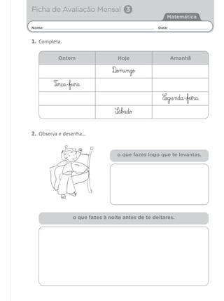 Ficha de Avaliação Mensal 3
                                                         Matemática

Nome:                                                Data:


1. Completa.

          Ontem                      Hoje                    Amanhã

                                  D¶om§i§ngo

        T‰e§rça-fe§i§ra

                                                       S¶eg§u§nda-fe§i§ra
                                    S¶á§bado


2. Observa e desenha…


                                     o que fazes logo que te levantas.




                   o que fazes à noite antes de te deitares.
 