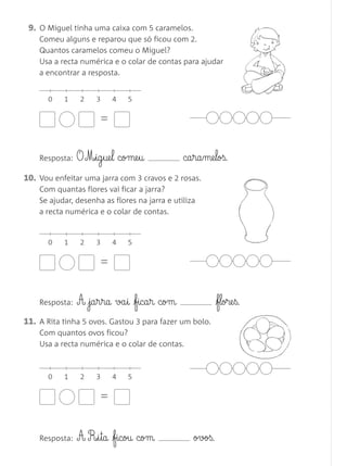 09. O Miguel tinha uma caixa com 5 caramelos.
    Comeu alguns e reparou que só ficou com 2.
    Quantos caramelos comeu o Miguel?
    Usa a recta numérica e o colar de contas para ajudar
    a encontrar a resposta.


      0    1    2    3    4   5

                      =


    Resposta:   O M£§ig§ue§l come§u            ca§ra§me§loß.
10. Vou enfeitar uma jarra com 3 cravos e 2 rosas.
    Com quantas flores vai ficar a jarra?
    Se ajudar, desenha as flores na jarra e utiliza
    a recta numérica e o colar de contas.


      0    1    2    3    4   5

                      =


    Resposta:   A ja§r§ra va§i fica§r com               flore§ß.
11. A Rita tinha 5 ovos. Gastou 3 para fazer um bolo.
    Com quantos ovos ficou?
    Usa a recta numérica e o colar de contas.



      0    1    2    3    4   5

                      =


    Resposta:   A R£§i§ta ficou com              ovoß.
 