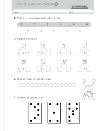 Ficha de Avaliação Mensal 5
                                                             Matemática

Nome:                                                    Data:


1. Ordena os números por ordem decrescente.

        7           5              2         4               6            9

                <         <              <           <           <

2. Observa e completa.

            8                 8                  9                   9

    6 + 2                5 +                 4 +                     +

        10                    10                 10                  10

    5 +                       +                  +                   +

3. Pinta 10 contas no colar de contas.




4. Completa os cartões do 10.
 