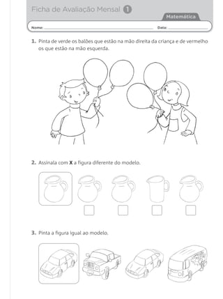 Ficha de Avaliação Mensal 1
                                                          Matemática

Nome:                                                 Data:


1. Pinta de verde os balões que estão na mão direita da criança e de vermelho
   os que estão na mão esquerda.




2. Assinala com X a figura diferente do modelo.




3. Pinta a figura igual ao modelo.
 
