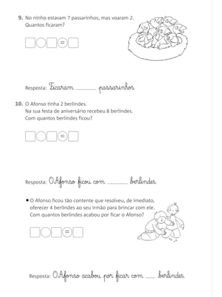 09. No ninho estavam 7 passarinhos, mas voaram 2.
    Quantos ficaram?


                    =




    Resposta:   F¶§ica§ra§m         pa§s§sa§r§i§nhoß.

10. O Afonso tinha 2 berlindes.
    Na sua festa de aniversário recebeu 8 berlindes.
    Com quantos berlindes ficou?


                    =




    Resposta:   O A£fon§so ficou com              be§r§l§i§nde§ß.

    • O Afonso ficou tão contente que resolveu, de imediato,
      oferecer 4 berlindes ao seu irmão para brincar com ele.
      Com quantos berlindes acabou por ficar o Afonso?


                      =




      Resposta:   O A‰fon§so aca§bou por fica§r com                 be§r§l§i§nde§ß.
 