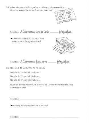 10. A Francisca tem 38 fotografias no álbum e 15 na secretária.
    Quantas fotografias tem a Francisca, ao todo?




    Resposta:   A F¶§ra§nc§i§sca ™e§m ao ™odo            fotog§rafia§ß.

    • A Francisca ofereceu 12 à sua mãe.
      Com quantas fotografias ficou?




    Resposta:   A F¶§ra§nc§i§sca ficou com           fotog§rafia§ß.
11. Na escola do Guilherme há 78 alunos.
    Na sala do 1.o ano há 14 alunos.
    Na sala do 2.o ano há 18 alunos.
    Na sala do 3.o ano há 22 alunos.

    Quantos alunos frequentam a escola do Guilherme nestes três anos
    de escolaridade?




    Resposta:


    • Quantos alunos frequentam o 4.   0
                                           ano?




    Resposta:
 