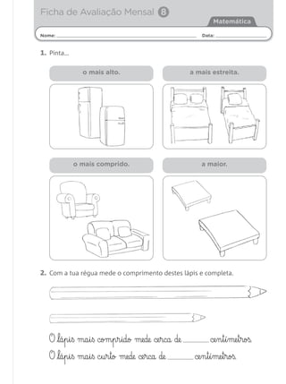 Ficha de Avaliação Mensal 8
                                                          Matemática

Nome:                                                Data:


1. Pinta…

              o mais alto.                        a mais estreita.




            o mais comprido.                         a maior.




2. Com a tua régua mede o comprimento destes lápis e completa.




  O lá§p§i§ß ma§i§ß com§p§r§ido mede ce§rca de          ce§n§t§í§me§t§roß.
  O lá§p§i§ß ma§i§ß c§u§r§to mede ce§rca de       ce§n§t§í§me§t§roß.
 