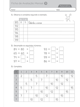 Ficha de Avaliação Mensal 9
                                                                     Matemática

Nome:                                                           Data:


1. Observa e completa segundo o exemplo.

            D.   U.
    85      8    5        O¶§i§te§n§ta @e c§i§nco
    92
    95
    96
    98
    99
2. Decompõe os seguintes números.
  84 = 80             +                             93 =        +
  65 = 60             +                             78 =        +
  74 =                +                             99 =        +
  97 =                +                             86 =        +
3. Completa.

        +   1     2          3        4        5     6     7    8       9    10   11
        1   2                         5              7                  10        12
        2                    5                 7                10           12
        3        5                    7                    10           12
        4   5                7                      10          12                15
        5        7                            10           12                15
        6   7                        10             12                  15
        7                   10                12                15
 