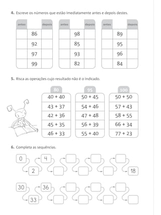 4. Escreve os números que estão imediatamente antes e depois destes.

    antes         depois        antes         depois     antes          depois


            86                          98                       89
            92                          85                       95
            97                          93                       96
            99                          82                       84

5. Risca as operações cujo resultado não é o indicado.

                           80                  95                 100
                      40 + 40                50 + 45             50 + 50
                      43 + 37                54 + 46             57 + 43
                      42 + 36                47 + 48             58 + 55
                      45 + 35                56 + 39             66 + 34
                      46 + 33                55 + 40             77 + 23

6. Completa as sequências.

     0              4

            2                                                            18

    30             36

            33
 