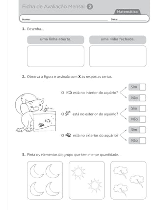 Ficha de Avaliação Mensal 2
                                                            Matemática

Nome:                                                   Data:


1. Desenha…

           uma linha aberta.                     uma linha fechada.




2. Observa a figura e assinala com X as respostas certas.

                                                                  Sim
                        O       está no interior do aquário?
                                                                  Não


                                                                  Sim
                        O      está no exterior do aquário?
                                                                  Não


                                                                  Sim
                        O       está no exterior do aquário?
                                                                  Não



3. Pinta os elementos do grupo que tem menor quantidade.
 