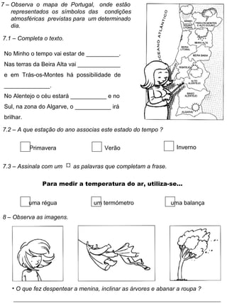 7 – Observa o mapa de Portugal, onde estão
representados os símbolos das condições
atmosféricas previstas para um determinado
dia.
7.1 – Completa o texto.
No Minho o tempo vai estar de __________.
Nas terras da Beira Alta vai _____________
e em Trás-os-Montes há possibilidade de
______________.
No Alentejo o céu estará ___________ e no
Sul, na zona do Algarve, o ___________ irá
brilhar.
7.2 – A que estação do ano associas este estado do tempo ?
Primavera Verão Inverno
7.3 – Assinala com um  as palavras que completam a frase.
Para medir a temperatura do ar, utiliza-se…
uma régua um termómetro uma balança
8 – Observa as imagens.
• O que fez despentear a menina, inclinar as árvores e abanar a roupa ?
 