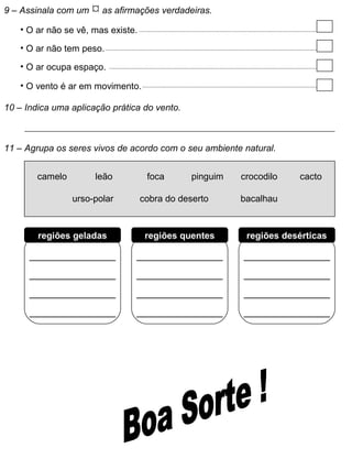 9 – Assinala com um  as afirmações verdadeiras.
• O ar não se vê, mas existe.
• O ar não tem peso.
• O ar ocupa espaço.
• O vento é ar em movimento.
10 – Indica uma aplicação prática do vento.
11 – Agrupa os seres vivos de acordo com o seu ambiente natural.
camelo
urso-polar
leão foca pinguim crocodilo cacto
cobra do deserto bacalhau
___________
___________
___________
___________
___________
___________
___________
___________
___________
___________
___________
___________
regiões geladas regiões quentes regiões desérticas
 