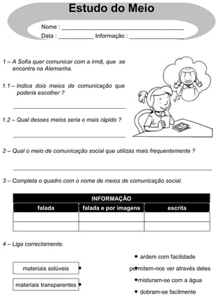 Estudo do Meio
Nome : ______________________________________
Data : ___________ Informação : _________________
1 – A Sofia quer comunicar com a irmã, que se
encontra na Alemanha.
1.1 – Indica dois meios de comunicação que
poderia escolher ?
1.2 – Qual desses meios seria o mais rápido ?
2 – Qual o meio de comunicação social que utilizas mais frequentemente ?
3 – Completa o quadro com o nome de meios de comunicação social.
INFORMAÇÃO
4 – Liga correctamente.
materiais solúveis
materiais transparentes
ardem com facilidade
permitem-nos ver através deles
misturam-se com a água
dobram-se facilmente
falada falada e por imagens escrita
 