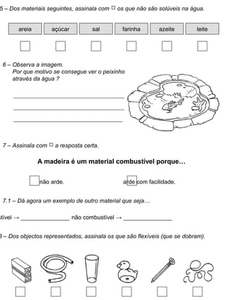 5 – Dos materiais seguintes, assinala com  os que não são solúveis na água.
areia açúcar sal farinha azeite leite
7 – Assinala com  a resposta certa.
A madeira é um material combustível porque…
não arde. arde com facilidade.
7.1 – Dá agora um exemplo de outro material que seja…
stível → _______________ não combustível → _______________
8 – Dos objectos representados, assinala os que são flexíveis (que se dobram).
6 – Observa a imagem.
Por que motivo se consegue ver o peixinho
através da água ?
 