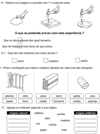 9 – Observa as imagens e assinala com  a resposta certa.
O que se pretende provar com esta experiência ?
Que os três materiais têm igual tamanho.
Que há materiais mais duros do que outros.
9.1 – Qual dos três materiais tem maior dureza ?
barro madeira pedra
0 – Pinta o rectângulo que indica o material utilizado em cada uma das situações.
areia barro
cartão borracha
plástico vidro
papel ferro
pedra cera
cortiça esponja
11 – Agrupa os materiais segundo a sua origem.
______________
______________
______________
______________
origem natural
______________
______________
______________
______________
origem artificialplástico
vidro
sal
papel
cortiça
tinta
madeira
carvão
 