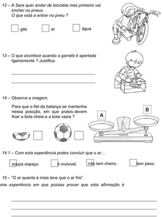 12 – A Sara quer andar de bicicleta mas primeiro vai
encher os pneus.
O que está a entrar no pneu ?
gás ar água
13 – O que acontece quando a garrafa é apertada
ligeiramente ? Justifica.
14 – Observa a imagem.
Para que o fiel da balança se mantenha
nessa posição, em que pratos devem
ficar a bola cheia e a bola vazia ?
14.1 – Com esta experiência podes concluir que o ar…
ocupa espaço. é invisível. não tem cheiro. tem peso.
15 – “O ar quente é mais leve que o ar frio”.
uma experiência em que possas provar que esta afirmação é
 