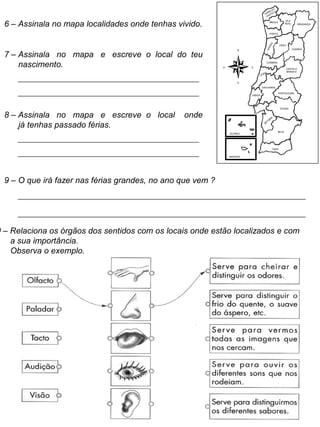 6 – Assinala no mapa localidades onde tenhas vivido.
7 – Assinala no mapa e escreve o local do teu
nascimento.
8 – Assinala no mapa e escreve o local onde
já tenhas passado férias.
AÇORES
MADEIRA
FARO
BEJA
SETÚBAL
ÉVORA
PORTALEGRE
LISBOA
SANTARÉM
LEIRIA
CASTELO
BRANCO
COIMBRA
AVEIRO
GUARDA
VISEU
BRAGANÇA
VILA
REAL
PORTO
BRAGA
VIANA DO
CASTELO
N
S
O E
9 – O que irá fazer nas férias grandes, no ano que vem ?
0 – Relaciona os órgãos dos sentidos com os locais onde estão localizados e com
a sua importância.
Observa o exemplo.
 