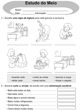 Estudo do Meio
Nome : ______________________________________
Data : ___________ Informação : _________________
1 – Escolhe uma regra de higiene para cada gravura e escreve-a.
• levantar cedo • cortar as unhas • escovar a roupa
• deitar cedo • tomar banho • limpar o calçado
2 – Escreve certo ou errado, de acordo com uma alimentação saudável.
• Bebo leite todos os dias.
• Não bebo vinho.
• Bebo água e sumos naturais.
• Bebo muitos refrigerantes.
• Como fruta e legumes.
• Como doces muitas vezes.
 